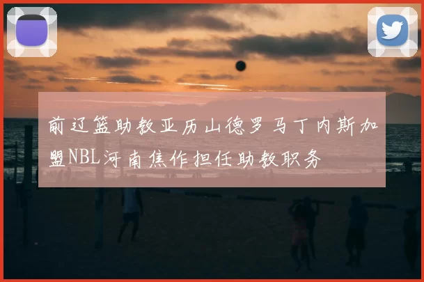 前辽篮助教亚历山德罗马丁内斯加盟NBL河南焦作担任助教职务