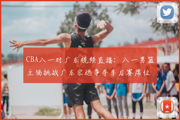 CBA八一对广东视频直播：八一男篮主场挑战广东宏远争夺季后赛席位