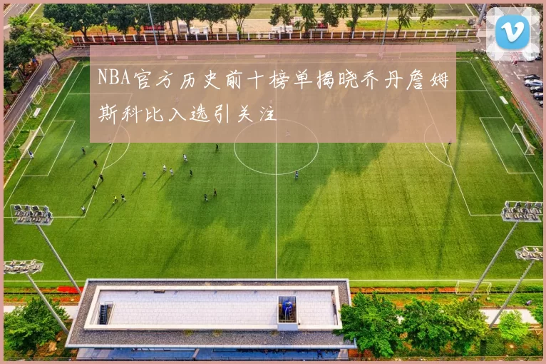NBA官方历史前十榜单揭晓乔丹詹姆斯科比入选引关注
