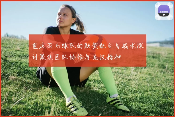重庆羽毛球队的默契配合与战术探讨聚焦团队协作与竞技精神