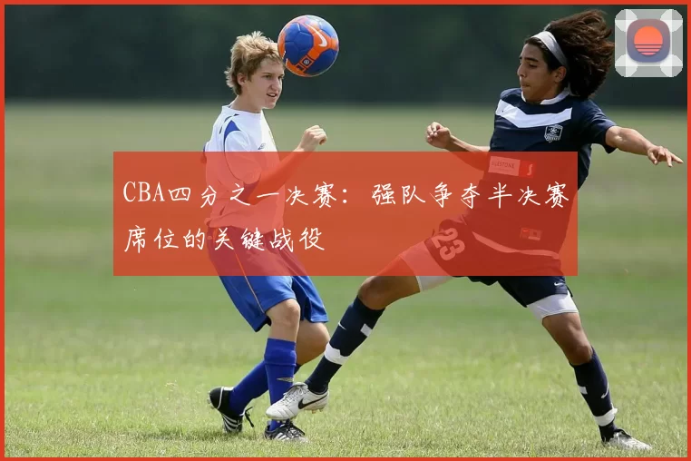 CBA四分之一决赛：强队争夺半决赛席位的关键战役